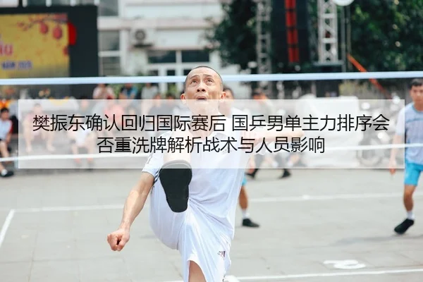 樊振东确认回归国际赛后 国乒男单主力排序会否重洗牌解析战术与人员影响