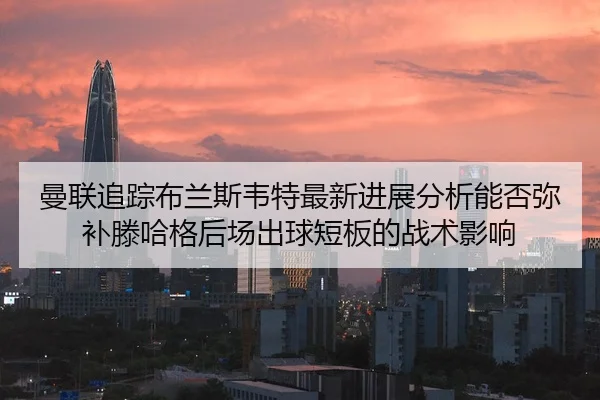 曼联追踪布兰斯韦特最新进展分析能否弥补滕哈格后场出球短板的战术影响